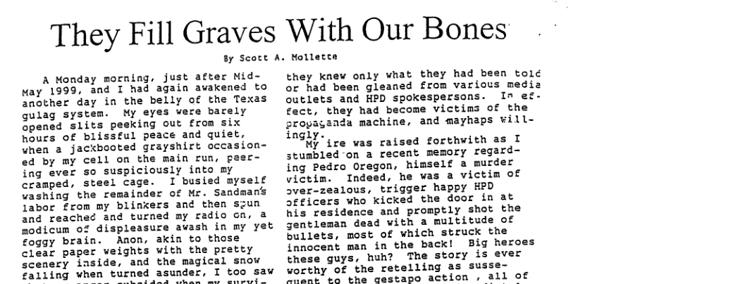 They Fill Graves With Our Bones By Scott A. Mollette A Monday morning, just after Mid- ay 1999, and I had again awakened to another day in the belly of the Texas gulag system. My eyes were barely opened slits peeking out from six hours of blissful peace and quiet, when a jackbooted grayshirt occasion- ed by my cell on the main run, paer- ing ever so suspiciously into my cramped, steel cage. I busied myself vashing the remainder of Mr. Sandmans labor from my blinkers and then szun and reached and turned my radio ca, a modicum of displeasure awash in my yet foggy brain. Anon, akin to those clear paper weights with the pretty scenery inside, and the magical snow falling when turned asunder, I too saw whi ned asunder, i 90 S they knew only vhat they had been told or had been gleaned from various mediz outlets and HPD spokespersons. In ef- fect, they had become victims of the cropagznda machine, and mayhaps will- ingly. My ire was raised forthwith as I stumbled -on a recent memory regard- ing Pedro Oregon, himself a murder victim. Indeed, he was a victim of sver-zealous, trigger happy EPD Jeficers who kicked the door in at his residence and promptly shot the gentleman dead with a multitude of bullets, most of which struck the innocent man in the back! Big heroes these guys, huh? The story is ever worthy of the retelling as susse- hent to the gestapo action 11 of
